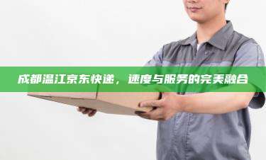 成都温江京东快递，速度与服务的完美融合