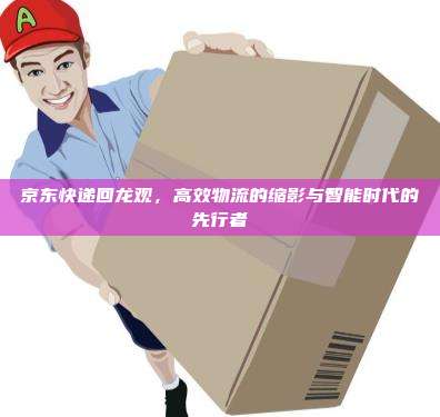 京东快递回龙观，高效物流的缩影与智能时代的先行者