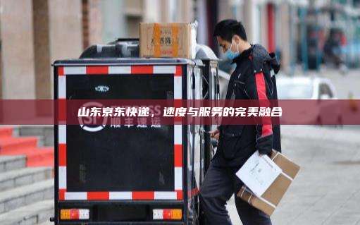 山东京东快递,速度与服务的完美融合