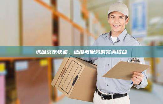 城固京东快递,速度与服务的完美结合