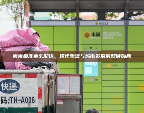 南京秦淮京东配送,现代物流与城市发展的和谐融合