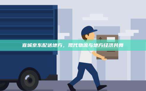 宣城京东配送地方,现代物流与地方经济共舞