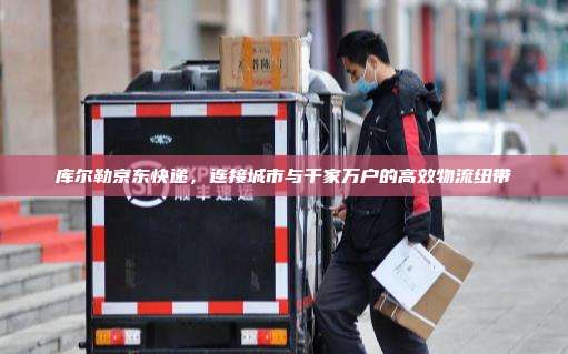 库尔勒京东快递，连接城市与千家万户的高效物流纽带