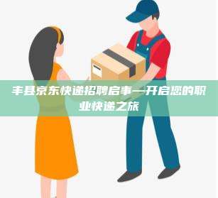丰县京东快递招聘启事—开启您的职业快递之旅