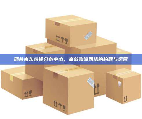 邢台京东快递分布中心,高效物流网络的构建与运营