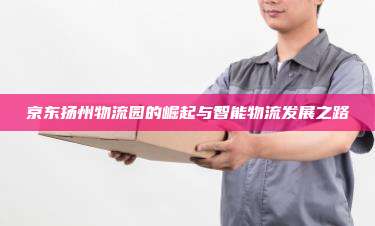 京东扬州物流园的崛起与智能物流发展之路