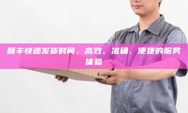 顺丰快递发货时间,高效、准确、便捷的服务体验