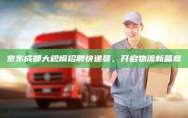 京东成都大规模招聘快递员,开启物流新篇章