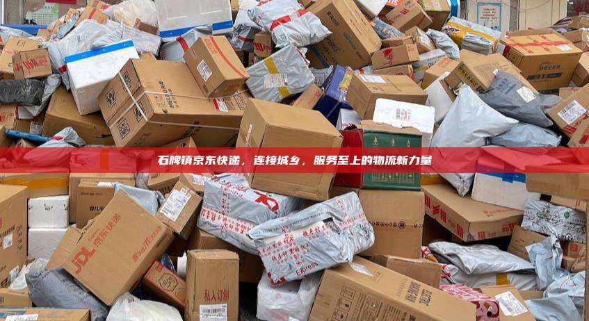 石牌镇京东快递,连接城乡,服务至上的物流新力量
