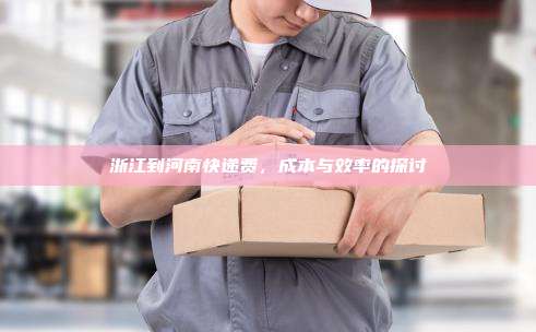 浙江到河南快递费，成本与效率的探讨