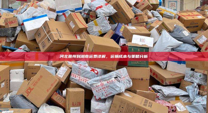 河北晋州到湖南运费详解，运输成本与策略分析