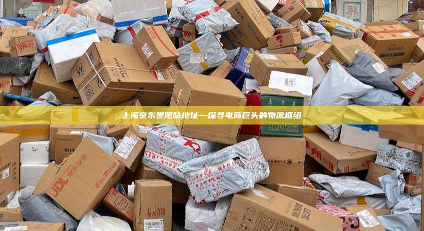 上海京东贵阳站地址—探寻电商巨头的物流枢纽
