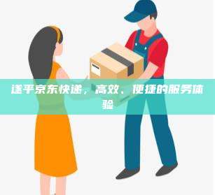 遂平京东快递,高效、便捷的服务体验