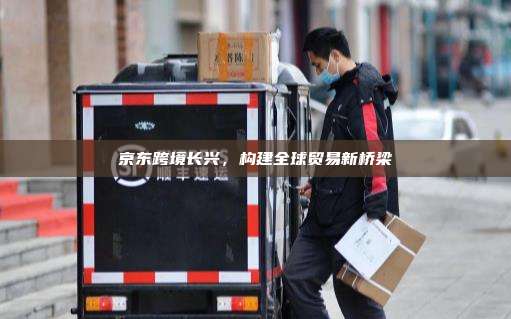 京东跨境长兴,构建全球贸易新桥梁