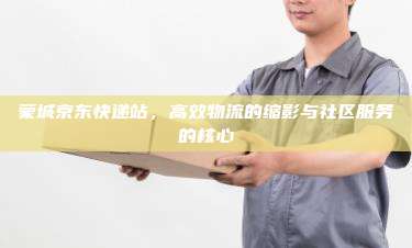 蒙城京东快递站,高效物流的缩影与社区服务的核心