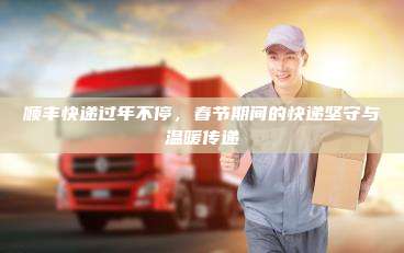 顺丰快递过年不停，春节期间的快递坚守与温暖传递