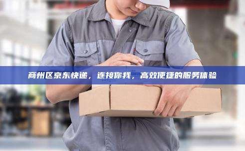 商州区京东快递，连接你我，高效便捷的服务体验