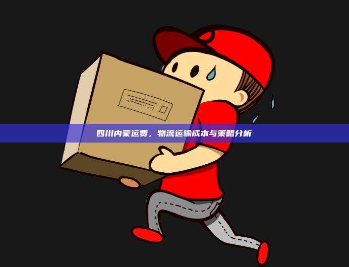 四川内蒙运费,物流运输成本与策略分析