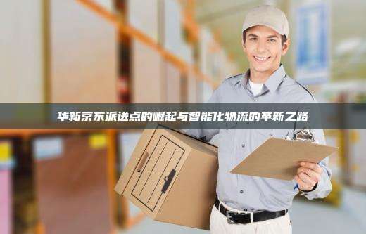 华新京东派送点的崛起与智能化物流的革新之路