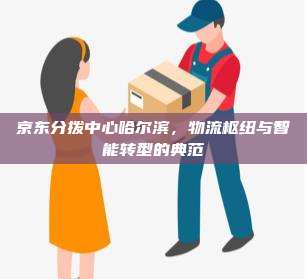 京东分拨中心哈尔滨,物流枢纽与智能转型的典范