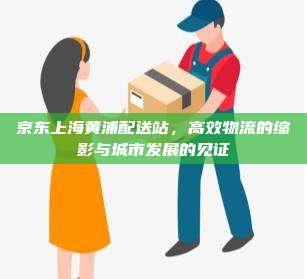 京东上海黄浦配送站,高效物流的缩影与城市发展的见证