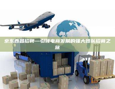 京东西昌招聘—引领电商发展的强大团队招募之旅
