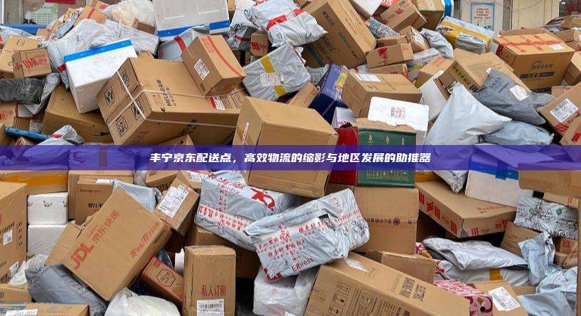 丰宁京东配送点,高效物流的缩影与地区发展的助推器