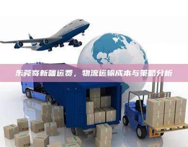 东莞寄新疆运费,物流运输成本与策略分析