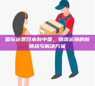 国际运费日本到中国，物流运输的新挑战与解决方案