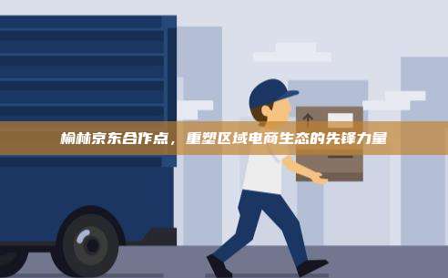 榆林京东合作点,重塑区域电商生态的先锋力量