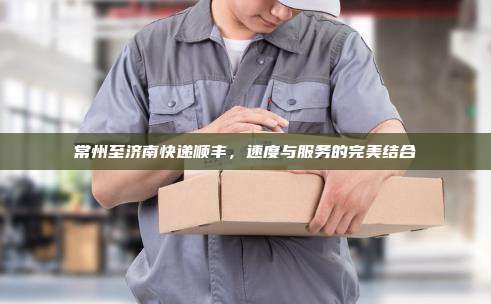 常州至济南快递顺丰,速度与服务的完美结合