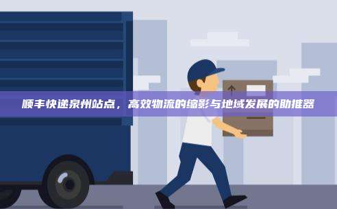 顺丰快递泉州站点,高效物流的缩影与地域发展的助推器