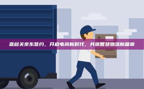 嘉峪关京东签约，开启电商新时代，共筑智慧物流新篇章