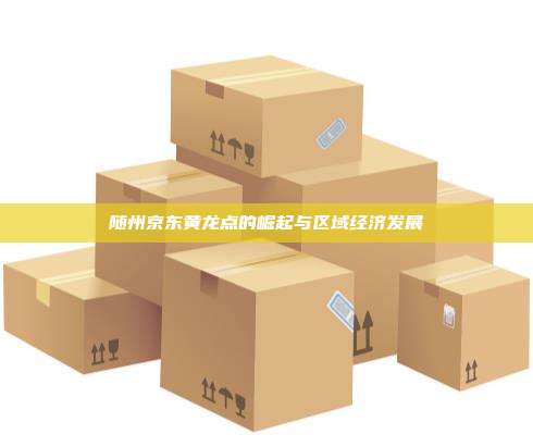 随州京东黄龙点的崛起与区域经济发展