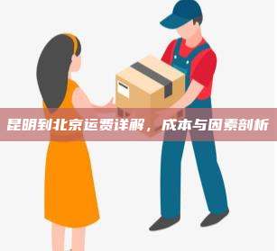 昆明到北京运费详解，成本与因素剖析