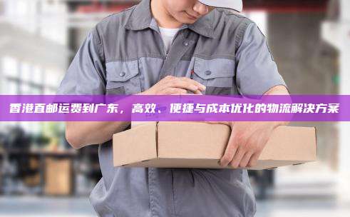 香港直邮运费到广东,高效、便捷与成本优化的物流解决方案