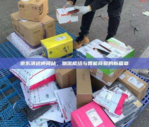 京东清远横荷站，物流枢纽与智能商贸的新篇章
