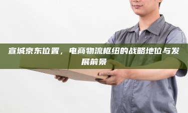 宣城京东位置,电商物流枢纽的战略地位与发展前景