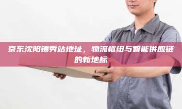 京东沈阳锦秀站地址,物流枢纽与智能供应链的新地标