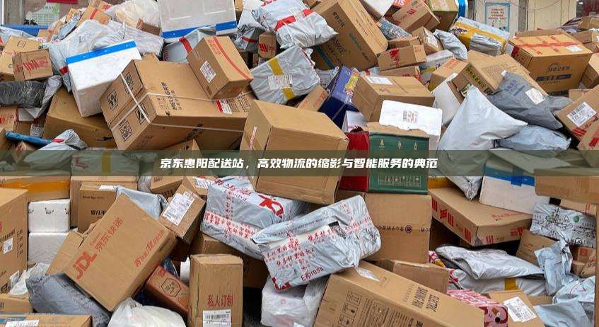 京东惠阳配送站，高效物流的缩影与智能服务的典范