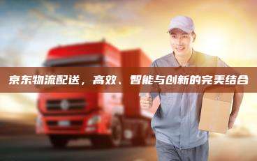 京东物流配送,高效、智能与创新的完美结合