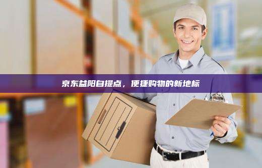 京东益阳自提点,便捷购物的新地标