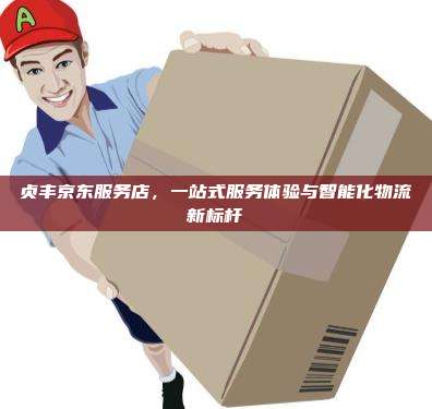 贞丰京东服务店，一站式服务体验与智能化物流新标杆