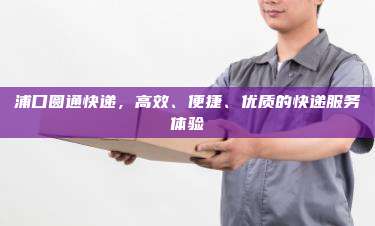 浦口圆通快递,高效、便捷、优质的快递服务体验