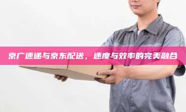 京广速递与京东配送,速度与效率的完美融合