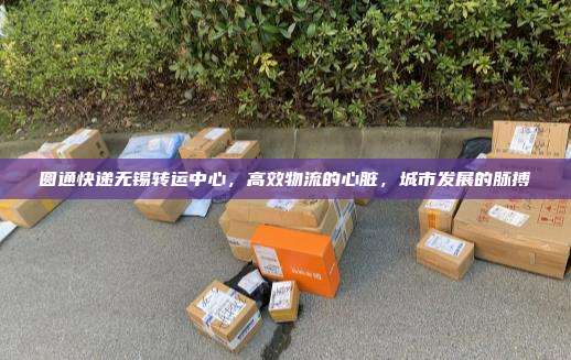 圆通快递无锡转运中心,高效物流的心脏,城市发展的脉搏