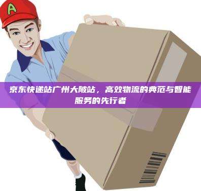 京东快递站广州大陂站,高效物流的典范与智能服务的先行者