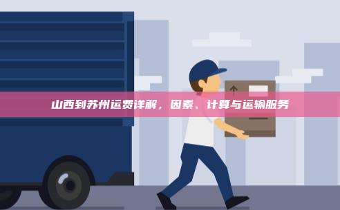 山西到苏州运费详解,因素、计算与运输服务