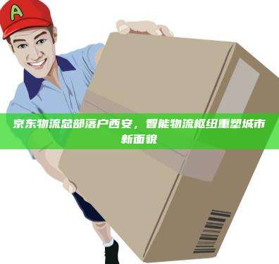 京东物流总部落户西安,智能物流枢纽重塑城市新面貌