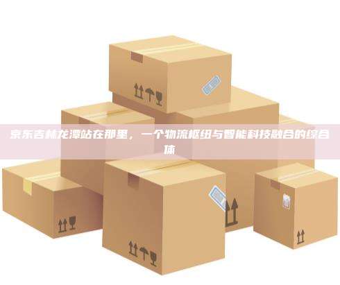 京东吉林龙潭站在那里,一个物流枢纽与智能科技融合的综合体